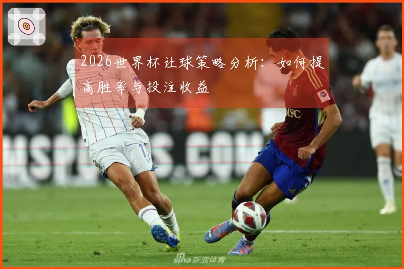 2026世界杯让球策略分析：如何提高胜率与投注收益