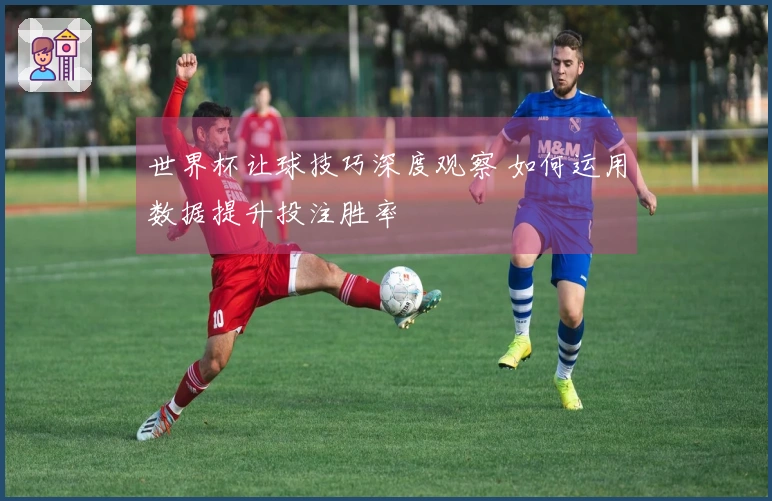 世界杯让球技巧深度观察 如何运用数据提升投注胜率