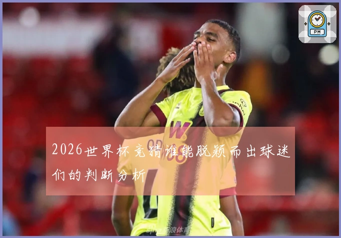 2026世界杯竞猜谁能脱颖而出球迷们的判断分析